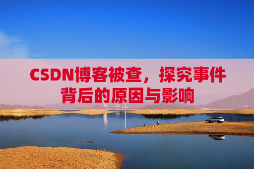 CSDN博客被查，探究事件背后的原因与影响